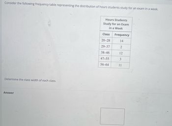 Consider the following frequency table representing the distribution of hours students study for an exam in a week.
Determine the class width of each class.
Answer
Hours Students
Study for an Exam
in a Week
Class
20-28
29-37
38-46
47-55
56-64
Frequency
14
2
12
3
11