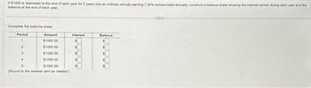 If $1000 is deposited at the end of each year for 5 years into an ordinary annuity earning 7.34% compounded annuaily, construct a balance sheet showing the interest earned during each year and the
balance at the end of each year.
Complete the balance sheet.
Period
Amount
$1000.00
1
2
$1000.00
3
$1000.00
4
$1000.00
5
$1000.00
(Round to the nearest cent as needed)
Interest
Balance
CHR