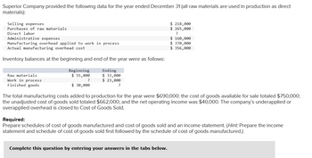 Superior Company provided the following data for the year ended December 31 (all raw materials are used in production as direct
materials):
Selling expenses
Purchases of raw materials
Direct labor
Administrative expenses
Manufacturing overhead applied to work in process
Actual manufacturing overhead cost
Inventory balances at the beginning and end of the year were as follows:
Raw materials
Work in process
Finished goods
Beginning
$ 55,000
?
$ 30,000
Ending
$ 33,000
$ 23,000
?
$ 218,000
$ 265,000
?
$ 160,000
$ 370,000
$ 356,000
The total manufacturing costs added to production for the year were $690,000; the cost of goods available for sale totaled $750,000;
the unadjusted cost of goods sold totaled $662,000; and the net operating income was $40,000. The company's underapplied or
overapplied overhead is closed to Cost of Goods Sold.
Complete this question by entering your answers in the tabs below.
Required:
Prepare schedules of cost of goods manufactured and cost of goods sold and an income statement. (Hint: Prepare the income
statement and schedule of cost of goods sold first followed by the schedule of cost of goods manufactured.)