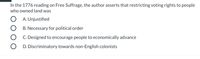 In the 1776 reading on Free Suffrage, the author asserts that restricting voting rights to people
who owned land was
O A. Unjustified
B. Necessary for political order
C. Designed to encourage people to economically advance
D. Discriminatory towards non-English colonists
