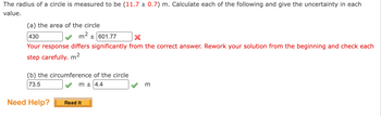 The radius of a circle is measured to be (11.7 ± 0.7) m. Calculate each of the following and give the uncertainty in each
value.
(a) the area of the circle
430
m² +601.77
X
Your response differs significantly from the correct answer. Rework your solution from the beginning and check each
step carefully. m²
(b) the circumference of the circle
73.5
m + 4.4
m
Need Help?
Read It