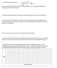 6. Consider the following reaction:
CH3
HBr.
?
ČH3
a) Draw the two possible allylic cations that could be produced as an intermediate in this addition
reaction; include resonance structures.
b) Which of these allylic cations is more stable, explain briefly how you arrived at that conclusion?
c) Draw the complete mechanism for the addition reaction involving the more stable allylic cation
intermediate showing the formation of both the 1,2 and 1,4 addition products, include arrows, formal
charges and electron pairs.
d) If the reaction is carried out at 0°C, what would be the major product?
e) The reaction is then carried out at 80°C, and the major product was found to be the same as when the
reaction was carried out at 0°C. What is the kinetic product and what is the thermodynamic product?
f) Assuming the first step is rate determining, and the reaction is spontaneous, sketch a reaction
coordinate (energy diagram) for the mechanism drawn in part c). Label the reactants, products (kinetic
and thermodynamic), intermediates, transition states, energy of activation, and energy of reaction.
ΔG
Reaction Coordinate
