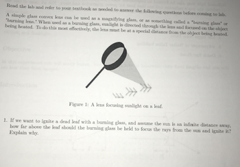 Read the lab and refer to your textbook as needed to answer the following questions before coming to lab.
A simple glass convex lens can be used as a magnifying glass, or as something called a "burning glass' or
"burning lens." When used as a burning glass, sunlight is directed through the lens and focused on the object
being heated. To do this most effectively, the lens must be at a special distance from the object being heated.
Figure 1: A lens focusing sunlight on a leaf.
1. If we want to ignite a dead leaf with a burning glass, and assume the sun is an infinite distance away,
how far above the leaf should the burning glass be held to focus the rays from the sun and ignite it?
Explain why.