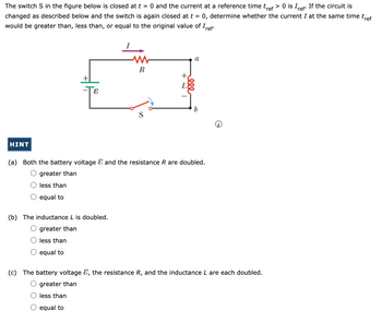 The switch \( S \) in the figure below is closed at \( t = 0 \) and the current at a reference time \( t_{\text{ref}} > 0 \) is \( I_{\text{ref}} \). If the circuit is changed as described below and the switch is again closed at \( t = 0 \), determine whether the current \( I \) at the same time \( t_{\text{ref}} \) would be greater than, less than, or equal to the original value of \( I_{\text{ref}} \).

**Diagram Description:**

The circuit diagram includes a battery with voltage \( \mathcal{E} \), a resistor \( R \), an inductor \( L \), and a switch \( S \). These elements are connected in series forming a loop:

- The battery is located at the bottom left.
- The resistor is represented by a zigzag symbol between points \( a \) and \( b \).
- The inductor is represented by a coil symbol next to the resistor.
- The switch \( S \) is shown at the bottom of the circuit.

**Questions:**

(a) Both the battery voltage \( \mathcal{E} \) and the resistance \( R \) are doubled.
- ○ greater than
- ○ less than
- ○ equal to

(b) The inductance \( L \) is doubled.
- ○ greater than
- ○ less than
- ○ equal to

(c) The battery voltage \( \mathcal{E} \), the resistance \( R \), and the inductance \( L \) are each doubled.
- ○ greater than
- ○ less than
- ○ equal to

**HINT**

To determine the effect on current, consider the time constant and the overall impedance changes in the circuit due to modifications.