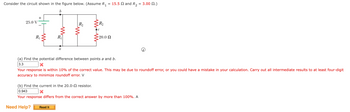 =
Consider the circuit shown in the figure below. (Assume R₁
b
25.0 V
+
R₁
R₁
a
R₂
R₂
=20.0 Ω
15.5 and R₂ = 3.00 2.)
(a) Find the potential difference between points a and b.
3.3
Your response is within 10% of the correct value. This may be due to roundoff error, or you could have a mistake in your calculation. Carry out all intermediate results to at least four-digit
accuracy to minimize roundoff error. V
(b) Find the current in the 20.0- resistor.
0.943
X
Your response differs from the correct answer by more than 100%. A
Need Help? Read It