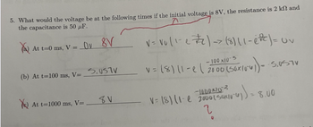 5. What would the voltage be at the following times if the initial voltage is 8V, the resistance is 2 k and
the capacitance is 50 pF.
a) At t=0 ms, V =
Ov 8V
(b) At t=100 ms, V=_S.TV
At t=1000 ms, V=
8V
V = V₁ (1-e #2) -> (8) 11-e²c ) = Uv
-100 x10-3
0 (50x10x)) = -5.0STV
v = (8) 11-e | 2000 (50x100
-1000103
V= (8) 11- 2000 (Sux/0-4)
2
8.00