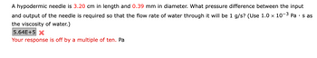 A hypodermic needle is 3.20 cm in length and 0.39 mm in diameter. What pressure difference between the input
and output of the needle is required so that the flow rate of water through it will be 1 g/s? (Use 1.0 × 10-³ Pa · s as
the viscosity of water.)
5.64E+5 X
Your response is off by a multiple of ten. Pa