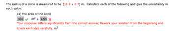 The radius of a circle is measured to be (11.7 ± 0.7) m. Calculate each of the following and give the uncertainty in
each value.
(a) the area of the circle
430
m² ± 1.54 X
Your response differs significantly from the correct answer. Rework your solution from the beginning and
check each step carefully. m²