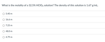 What is the molality of a 32.5% HCIO4 solution? The density of this solution is 1.67 g/mL.
5.40 m
16.6 m
7.25 m
48.0 m
4.79 m