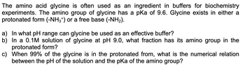 The amino acid glycine is often used as an ingredient in buffers for biochemistry
experiments. The amino group of glycine has a pKa of 9.6. Glycine exists in either a
protonated form (-NH3+) or a free base (-NH₂).
a) In what pH range can glycine be used as an effective buffer?
b) In a 0.1M solution of glycine at pH 9.0, what fraction has its amino group in the
protonated form?
c)
When 99% of the glycine is in the protonated from, what is the numerical relation
between the pH of the solution and the pKa of the amino group?