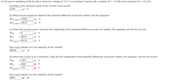 An AC source operating at 60 Hz with a maximum voltage of 172 V is connected in series with a resistor (R = 1.9 k) and a capacitor (C = 2.5 μF).
(a) What is the maximum value of the current in the circuit?
0.079
A
(b) What are the maximum values of the potential difference across the resistor and the capacitor?
AVR, max
= 150.2
AVC
C, max
(c) When the current is zero, what are the magnitudes of the potential difference across the resistor, the capacitor, and the AC source?
V
AVR
= 0
= 83.74
83.74
AVC
ΔV,
source
= 83.74
V
How much charge is on the capacitor at this instant?
209.35
μ℃
source
(d) When the current is at a maximum, what are the magnitudes of the potential differences across the resistor, the capacitor, and the AC source?
AVR
= 150.1
V
AVC
= 83.8
ΔV.
= 172
X V
X V
How much charge is on the capacitor at this instant?
209.5
μC