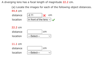 A diverging lens has a focal length of magnitude 22.2 cm.
(a) Locate the images for each of the following object distances.
44.4 cm
distance
location
22.2 cm
distance
location
11.1 cm
distance
location
-2.11
x cm
in front of the lens ✓
---Select---
---Select---
cm
cm