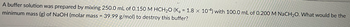 A buffer solution was prepared by mixing 250.0 mL of 0.150 M HCH₂O (Ka = 1.8 x 10-4) with 100.0 mL of 0.200 M NaCH₂O. What would be the
minimum mass (g) of NaOH (molar mass = 39.99 g/mol) to destroy this buffer?