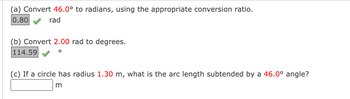 (a) Convert 46.0° to radians, using the appropriate conversion ratio.
0.80
rad
(b) Convert 2.00 rad to degrees.
114.59
(c) If a circle has radius 1.30 m, what is the arc length subtended by a 46.0° angle?
m