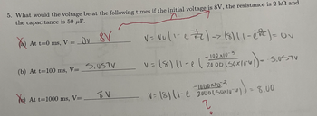 5. What would the voltage be at the following times if the initial voltage is 8V, the resistance is 2 k and
the capacitance is 50 uF.
You
At t=0 ms, V =
Ov 8V
(b) At t=100 ms, V=_S.SV
At t=1000 ms, V=
8V
V = Vu (1-22)-> (8)(1-eft) = uv
-100
v = (8) 11-e (2000 (50x10²4)) -- S.USTV
-1000103 +0₁) = 8.00
V= (8) (1-e 2000 (Saxiy
2
0