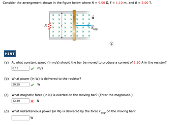 Consider the arrangement shown in the figure below where R = 9.00 , l = 1.10 m, and B = 2.00 T.
HINT
R
******
******
xxxxxx
xxxx
x
xx
X
*
xxxxxx
******
(b) What power (in W) is delivered to the resistor?
20.25
W
xxxxxx
Fapp
(a) At what constant speed (in m/s) should the bar be moved to produce a current of 1.50 A in the resistor?
6.13
m/s
(c) What magnetic force (in N) is exerted on the moving bar? (Enter the magnitude.)
13.49
XN
(d) What instantaneous power (in W) is delivered by the force F on the moving bar?
app
W