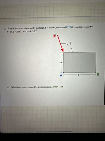 c. What is the moment caused by the force, F = 110lbf, on around POINT A on the block if 0 =
113°, a 3.9ft., and b = 8.3ft.?
ILL
F
a
0
A
b
B
d. What is the moment caused by the force around POINT B?