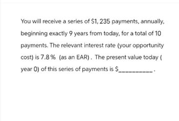 You will receive a series of $1, 235 payments, annually,
beginning exactly 9 years from today, for a total of 10
payments. The relevant interest rate (your opportunity
cost) is 7.8% (as an EAR). The present value today (
year 0) of this series of payments is $