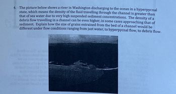 4. The picture below shows a river in Washington discharging to the ocean in a hyperpycnal
state, which means the density of the fluid travelling through the channel is greater than
that of sea water due to very high suspended sediment concentrations. The density of a
debris flow travelling in a channel can be even higher, in some cases approaching that of
sediment. Explain how the size of grains entrained from the bed of a channel would be
different under flow conditions ranging from just water, to hyperpycnal flow, to debris flow.