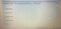 An unmyelinated segment of the axon has a radius of r-2 um and a length of L=5 cm. what is its membrane
capacitance (Farad) ?. (The capacitance per unit area, C = 0.01 F/m?).
A. 0.00000000628
B. 0.00000002512
C. 0.00000001884
D. 0.00000001256
E. None
