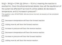 N:(g) + 3H2(g) = 2 NH: (g); AHrxn = -92.4 kJ, meaning the reaction is
exothermic. Given the aforementioned details, how will the equilibrium of
the system be affected if (a) more N2 will be added, (b) decrease in
temperature, and (c) increase in pressure? *
This question is ALL OR NOTHING. Get one choice incorrect, all answers will be considered
INCORRECT.
Decrease in temperature will favor the forward reaction
Adding more N: will favor the forward reaction
Increase in pressure will favor the reverse reaction
Decrease in temperature will favor the reverse reaction
Increase in pressure will favor the forward reaction
Adding more N: will favor the reverse reaction
