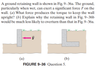 A ground retaining wall is shown in Fig. 9–36a. The ground,
particularly when wet, can exert a significant force F on the
wall. (a) What force produces the torque to keep the wall
upright? (b) Explain why the retaining wall in Fig. 9–36b
would be much less likely to overturn than that in Fig. 9–36a.
-F
(a)
(b)
FIGURE 9-36 Question 5.
