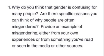 1. Why do you think that gender is confusing for
many people? Are there specific reasons you
can think of why people are often
misgendered?
Provide an example of
misgendering, either from your own
experiences or from something you've read
or seen in the media or other sources.