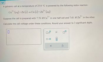 A galvanic cell at a temperature of 25.0 °C is powered by the following redox reaction:
Cu2+ (aq)+Zn(s)→ Cu (s) + Zn2+ (aq)
Suppose the cell is prepared with 7.76 M Cu
2+
in one half-cell and 7.41 M Zn
2+
in the other.
Calculate the cell voltage under these conditions. Round your answer to 3 significant digits.
☐
1x10
ロ・ロ
ㅁㅁ