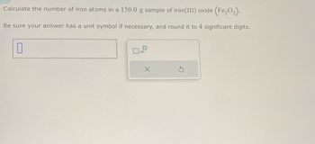 Calculate the number of iron atoms in a 150.0 g sample of iron (III) oxide (Fe₂O3).
Be sure your answer has a unit symbol if necessary, and round it to 4 significant digits.
0
x10