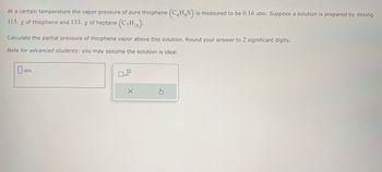 At a certain temperature the vapor pressure of pure thiophene (C4H4S) is measured to be 0.16 atm. Suppose a solution is prepared by mixing
113. g of thiophene and 133. g of heptane (C,H16).
Calculate the partial pressure of thiophene vapor above this solution. Round your answer to 2 significant digits.
Note for advanced students: you may assume the solution is ideal.
atm
☐ x10