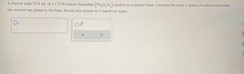 A chemist adds 55.0 mL of a 1.27M sodium thiosulfate (Na₂S₂O3) solution to a reaction flask. Calculate the mass in grams of sodium thiosulfate
the chemist has added to the flask. Round your answer to 3 significant digits.
X
S
6
0