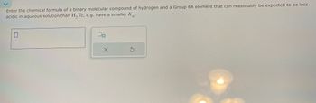 G
ப
Enter the chemical formula of a binary molecular compound of hydrogen and a Group 6A element that can reasonably be expected to be less
acidic in aqueous solution than H2Te, e.g. have a smaller Ka