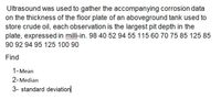 Ultrasound was used to gather the accompanying corrosion data
on the thickness of the floor plate of an aboveground tank used to
store crude oil, each observation is the largest pit depth in the
plate, expressed in milli-in. 98 40 52 94 55 115 60 70 75 85 125 85
90 92 94 95 125 100 90
Find
1-Mean
2-Median
3- standard deviation
