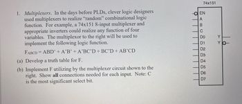 **Multiplexers**

In the days before PLDs, clever logic designers used multiplexers to realize "random" combinational logic functions. For example, a 74x151 8-input multiplexer and appropriate inverters could realize any function of four variables. The multiplexer to the right will be used to implement the following logic function:

\[ F_{ABCD} = ABD' + A'B' + A'BC'D + BC'D + AB'CD \]

(a) **Develop a truth table for F.**

(b) **Implement F utilizing the multiplexer circuit shown to the right. Show all connections needed for each input. Note: C is the most significant select bit.**

**Diagram Explanation**

The diagram on the right shows a 74x151 8-input multiplexer. It includes the following connections:

- **EN**: Enable input
- **A, B, C**: Select lines
- **D0 to D7**: Data inputs
- **Y**: Multiplexer output

Each select line (A, B, C) is used to select one of the 8 data inputs (D0 to D7), and the output Y reflects the value on the selected data input when the enable (EN) is active. The note indicates that C is the most significant select bit, affecting the highest level of selection in the binary addressing of the data inputs.