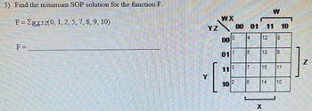 **Problem 5:**

**Objective:** Find the minimum Sum of Products (SOP) solution for the function F.

**Function Definition:**
\[ F = \Sigma wxyz (0, 1, 2, 5, 7, 8, 9, 10) \]

**Solution Area:**
F = ___________

**Explanation of the Diagram:**

The diagram is a 4-variable Karnaugh map used for simplifying Boolean expressions. The variables involved are \( w, x, y, \) and \( z \). The map is organized in a 4 x 4 grid, corresponding to the combinations of these variables.

- **Axes Labels**:
  - The top side is labeled \( WX \) and shows combinations as binary pairs: \( 00, 01, 11, 10 \).
  - The left side is labeled \( YZ \) with binary pairs: \( 00, 01, 11, 10 \).

- **Grid Entries**:
  - Each cell contains a number representing a minterm number. Only the minterms listed in the function \( F \) have significant values:
    - Minterms: 0, 1, 2, 5, 7, 8, 9, 10
  - The numbers within grid cells directly correspond to these minterms:
    - Cell \( (00, 00) \) - Minterm 0
    - Cell \( (01, 00) \) - Minterm 1
    - Cell \( (10, 00) \) - Minterm 2
    - Cell \( (01, 01) \) - Minterm 5
    - Cell \( (11, 01) \) - Minterm 7
    - Cell \( (00, 10) \) - Minterm 8
    - Cell \( (01, 10) \) - Minterm 9
    - Cell \( (10, 10) \) - Minterm 10

**Purpose of the Karnaugh Map:**

The map is used to visually simplify the logic equation by grouping adjacent cells with 1s (the minterms), allowing for reduction using Boolean algebra rules. This process leads to the simplest Sum of Products form of the function.