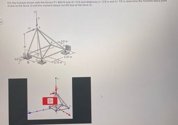 For the bracket shown with the forces \( P = 650 \, \text{N} \) and \( Q = 0 \, \text{N} \), and distances \( a = 2.9 \, \text{m} \) and \( b = 1.5 \, \text{m} \), determine the moment about point \( D \) due to the force \( Q \) and the moment about rod \( ED \) due to the force \( Q \).

**Diagram Summary:**
- The diagram is a 3D representation of a bracket structure.
- Points \( A \), \( B \), \( C \), \( D \), \( E \), and \( O \) are labeled on the structure.
- Distances and dimensions are given: \( 0.6 \, \text{m} \), \( 0.75 \, \text{m} \), \( 2.25 \, \text{m} \) on the base; height from \( O \) to \( A \) is \( 2.9 \, \text{m} \).
- Forces \( P \) and \( Q \) are applied at point \( A \).
- Coordinate axes \( x \), \( y \), and \( z \) are shown in both diagrams.

**Graph/Diagram Explanation:**
- **Top Diagram:** Illustrates the 3D geometry of the bracket with force \( P \) shown acting downward at point \( A \).
- **Bottom Diagram:** Provides a colored 3D axis representation of the system. The colors indicate different directions for clarity, with a play button icon suggesting that it might link to an interactive model or animation.

This setup will aid in understanding the torque and force distribution across different points on the structure considering various applied forces and distances.