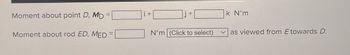 ### Understanding Moments in Physics

**Moment about Point \( D \), \( M_D \):**
\[ M_D = \text{(input box)} \, i + \text{(input box)} \, j + \text{(input box)} \, k \, \text{N} \cdot \text{m} \]

**Moment about Rod \( ED \), \( M_{ED} \):**
\[ M_{ED} = \text{(input box)} \, \text{N} \cdot \text{m} \, \text{(dropdown menu)} \]

This text provides input fields for calculating the moment about a point and a rod. Each vector component is represented by an axis (\( i, j, k \)) with units of Newton-meters (\( \text{N} \cdot \text{m} \)). There's also a dropdown menu selection for specifying direction as viewed from \( E \) towards \( D \).