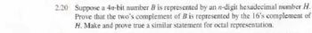 2.20 Suppose a 4n-bit number B is represented by an n-digit hexadecimal number H.
Prove that the two's complement of B is represented by the 16's complement of
H. Make and prove true a similar statement for octal representation.