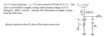 A 5.1 V zener diode has r.=792 and a current of 50 mA at 5.1 V. The V=15 V
zener is powered by a supply voltage with nominal voltage of 15 V
through a 2002 resistor. Assume 10% fluctuation in supply voltage.
Find the following:
d) load regulation when R, draws 10mA upon connection.
Vzo
200 Ω
-ovo
RL