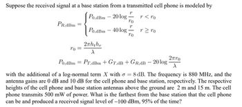 Suppose the received signal at a base station from a transmitted cell phone is modeled by
Po,dBm 20 log
r< ro
PR,dBm
To =
Po,dBm - 40 log
2πhthr
X
r
To
T
To
rz ro
2πro
Po,dBm = PT,dBm + GT,dB + GR.dB - 20 log X
with the additional of a log-normal term X with o = 8 dB. The frequency is 880 MHz, and the
antenna gains are 0 dB and 10 dB for the cell phone and base station, respectively. The respective
heights of the cell phone and base station antennas above the ground are 2 m and 15 m. The cell
phone transmits 500 mW of power. What is the farthest from the base station that the cell phone
can be and produced a received signal level of -100 dBm, 95% of the time?