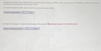 A project has fixed costs of $1,500 per year, depreciation charges of $500 a year, annual revenue of $9,000, variable costs equal to
two-thirds of revenues and the tax rate is 20%.
a. If sales increase by 10%, what will be the increase in pretax profits?
Increase in pretax profits
%
b. What is the degree of operating leverage of this project? (Round your answer to 1 decimal place.)
Degree of operating leverage
times