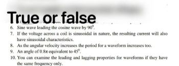 True or false
6. Sine wave leading the cosine wave by 90°.
7. If the voltage across a coil is sinusoidal in nature, the resulting current will also
have sinusoidal characteristics.
8. As the angular velocity increases the period for a waveform increases too.
9. An angle of 0.87 equivalent to 45º.
10. You can examine the leading and lagging properties for waveforms if they have
the same frequency only.