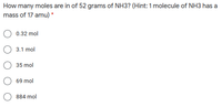 How many moles are in of 52 grams of NH3? (Hint: 1 molecule of NH3 has a
mass of 17 amu) *
0.32 mol
3.1 mol
35 mol
69 mol
884 mol
