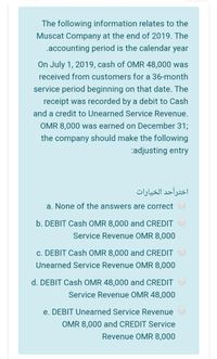 The following information relates to the
Muscat Company at the end of 2019. The
.accounting period is the calendar year
On July 1, 2019, cash of OMR 48,000 was
received from customers for a 36-month
service period beginning on that date. The
receipt was recorded by a debit to Cash
and a credit to Unearned Service Revenue.
OMR 8,000 was earned on December 31;
the company should make the following
:adjusting entry
اخترأحد الخيارات
a. None of the answers are correct
b. DEBIT Cash OMR 8,000 and CREDIT
Service Revenue OMR 8,000
c. DEBIT Cash OMR 8,000 and CREDIT
Unearned Service Revenue OMR 8,000
d. DEBIT Cash OMR 48,000 and CREDIT
Service Revenue OMR 48,000
e. DEBIT Unearned Service Revenue
OMR 8,000 and CREDIT Service
Revenue OMR 8,000
