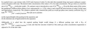 rate of 1.0 kg/
In a packed tower, a gas mixture with a 0.015 mole fraction of solute S at the inlet (the remainder being inert gases) undergoes counter-
current absorption with water. The desired outlet concentration of the solute is 1% of its inlet concentration. The gas enters at a total flow
/m²-s
Given the dilute nature of the system,
the equilibrium condition follows Henry's Law, represented by y = 1.75x, where y and x denote the mole fractions of solute S in the vapor
and liquid phases, respectively. The column is packed with a material that yields an overall gas-phase mass transfer coefficient (Kya) of
0.06 kg-mole
m³ smole fraction The tasks are to calculate:
kg
m2.s (molecular weight = 29), and pure water is introduced at a rate of 1.6
(a) the required height of the packing for the separation, and
(b) the minimum rate of liquid needed for the separation.
Additionally, it is asked how the required packing height would change if a different packing type with a Kya of
kg-mole
0.04
adjusted to 5% of the inlet value.
ole/m³..
m3. s mole fraction is used, and what the outcomes would be if the outlet gas solute concentration requirement is