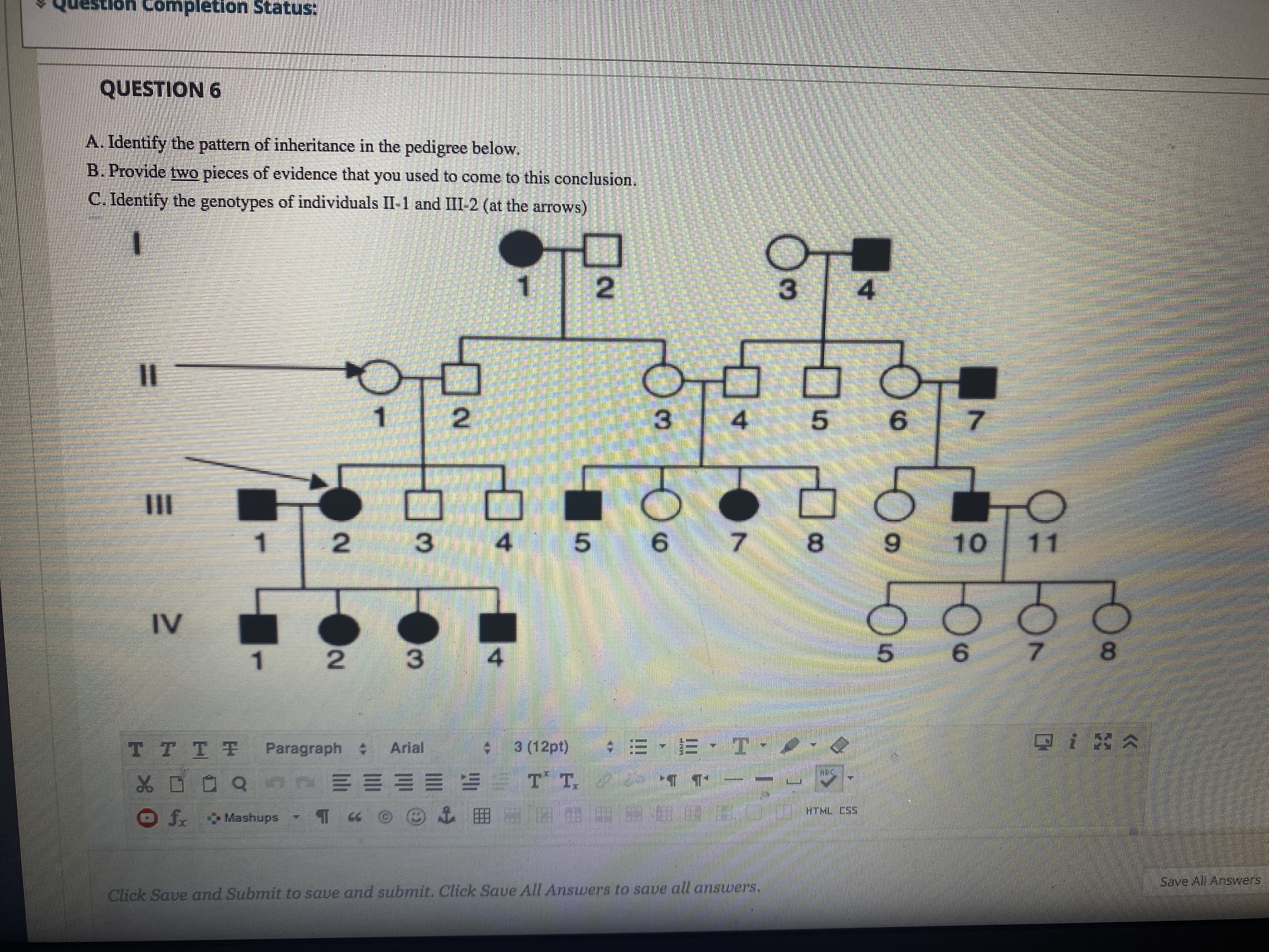 A. Identify the pattern of inheritance in the pedigree below.
B. Provide two pieces of evidence that you used to come to this conclusion.
C. Identify the genotypes of individuals II-1 and III-2 (at the arrows)
