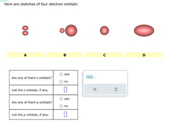 Here are sketches of four electron orbitals:
00
A
Are any of them s orbitals?
List the s orbitals, if any.
Are any of them p orbitals?
List the p orbitals, if any.
B
O ye
O no
yes
O no
0
0,0,...
D