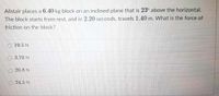 Alistair places a 6.40 kg block on an inclined plane that is 23° above the horizontal.
The block starts from rest, and in 2.20 seconds, travels 1.40 m. What is the force of
friction on the block?
O 19.5 N
O 3.70 N
O 20.8 N
24.5 N
