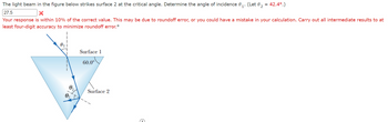 The light beam in the figure below strikes surface 2 at the critical angle. Determine the angle of incidence 0₁. (Let 0₂ = 42.4º.)
1'
27.5
X
Your response is within 10% of the correct value. This may be due to roundoff error, or you could have a mistake in your calculation. Carry out all intermediate results to at
least four-digit accuracy to minimize roundoff error.º
Surface 1
60.0⁰
Surface 2