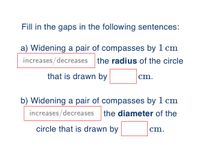 Fill in the gaps in the following sentences:
a) Widening a pair of compasses by 1 cm
increases/decreases
the radius of the circle
that is drawn by
cm.
b) Widening a pair of compasses by 1 cm
increases/decreases
the diameter of the
circle that is drawn by
cm.
